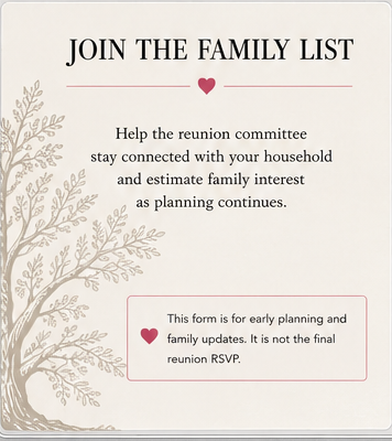 Join the Family List. Help the reunion committee stay connected with your household and estimate family interest as planning continues. This form is for early planning and family updates. It is not the final reunion RSVP.